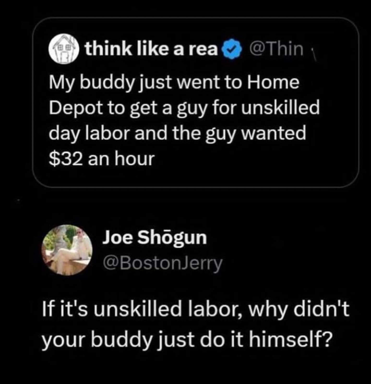 screenshot - think a rea My buddy just went to Home Depot to get a guy for unskilled day labor and the guy wanted $32 an hour Joe Shgun If it's unskilled labor, why didn't your buddy just do it himself?